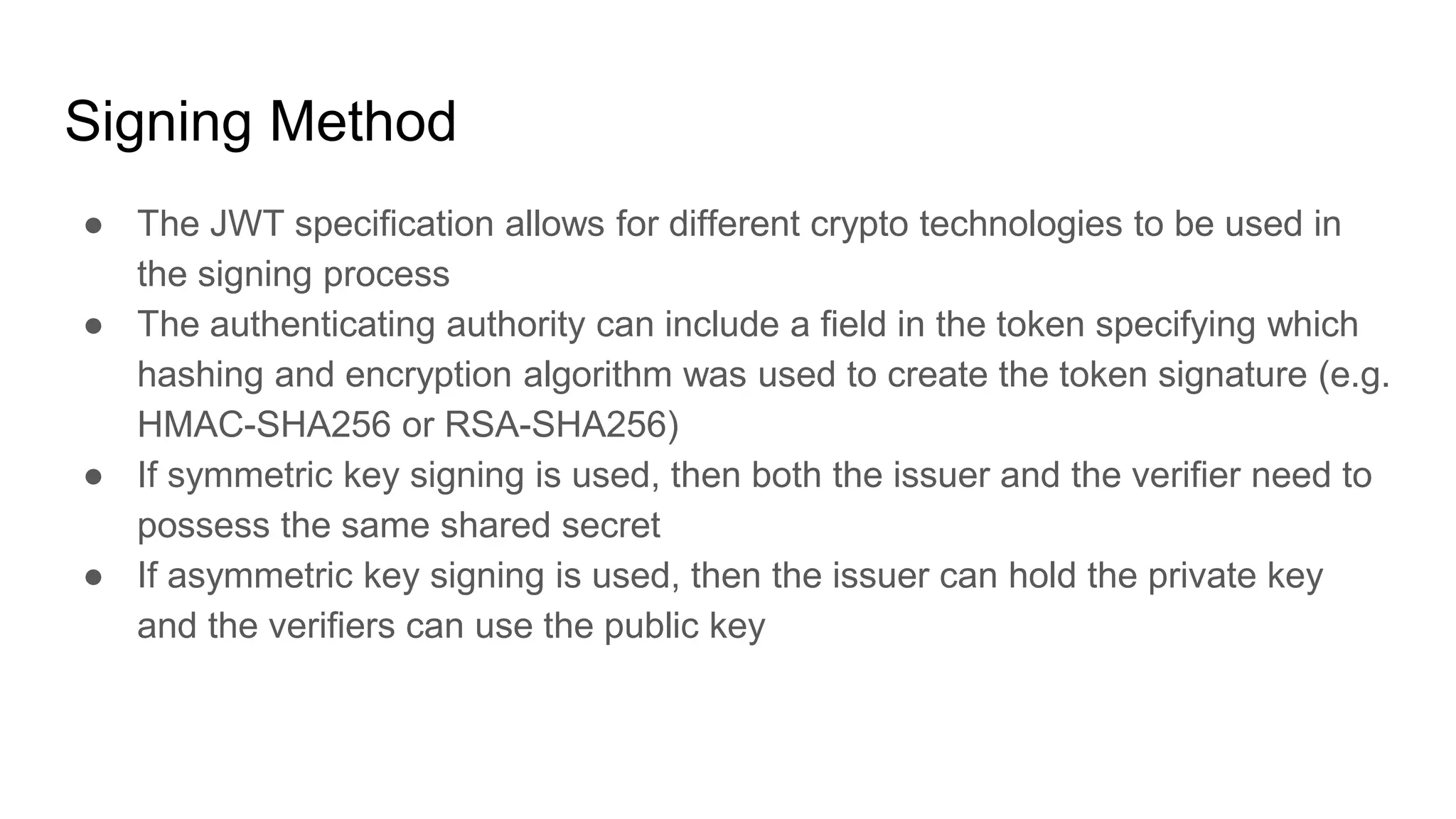 Signing Method
● The JWT specification allows for different crypto technologies to be used in
the signing process
● The authenticating authority can include a field in the token specifying which
hashing and encryption algorithm was used to create the token signature (e.g.
HMAC-SHA256 or RSA-SHA256)
● If symmetric key signing is used, then both the issuer and the verifier need to
possess the same shared secret
● If asymmetric key signing is used, then the issuer can hold the private key
and the verifiers can use the public key
 