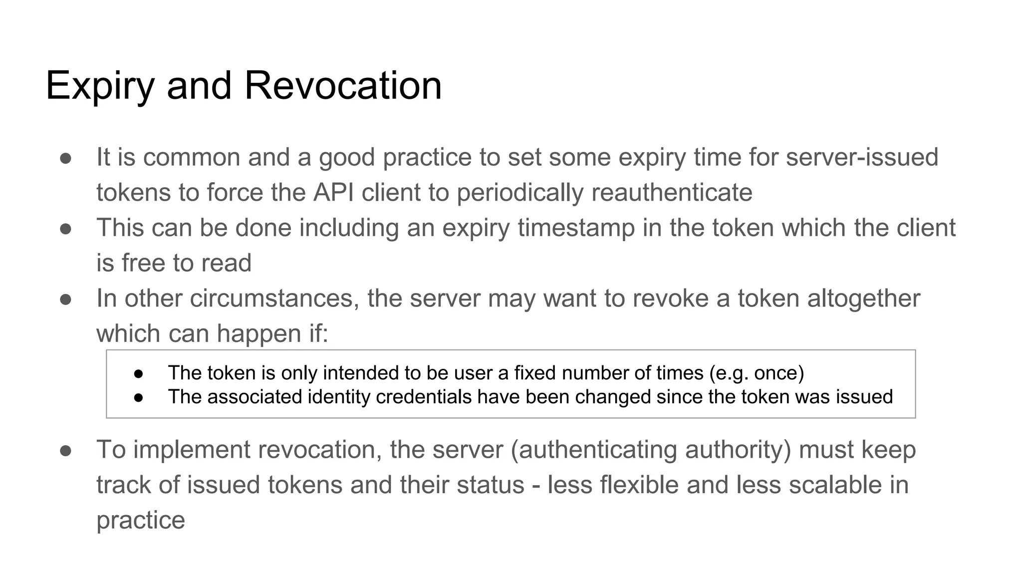Expiry and Revocation
● It is common and a good practice to set some expiry time for server-issued
tokens to force the API client to periodically reauthenticate
● This can be done including an expiry timestamp in the token which the client
is free to read
● In other circumstances, the server may want to revoke a token altogether
which can happen if:
● To implement revocation, the server (authenticating authority) must keep
track of issued tokens and their status - less flexible and less scalable in
practice
● The token is only intended to be user a fixed number of times (e.g. once)
● The associated identity credentials have been changed since the token was issued
 