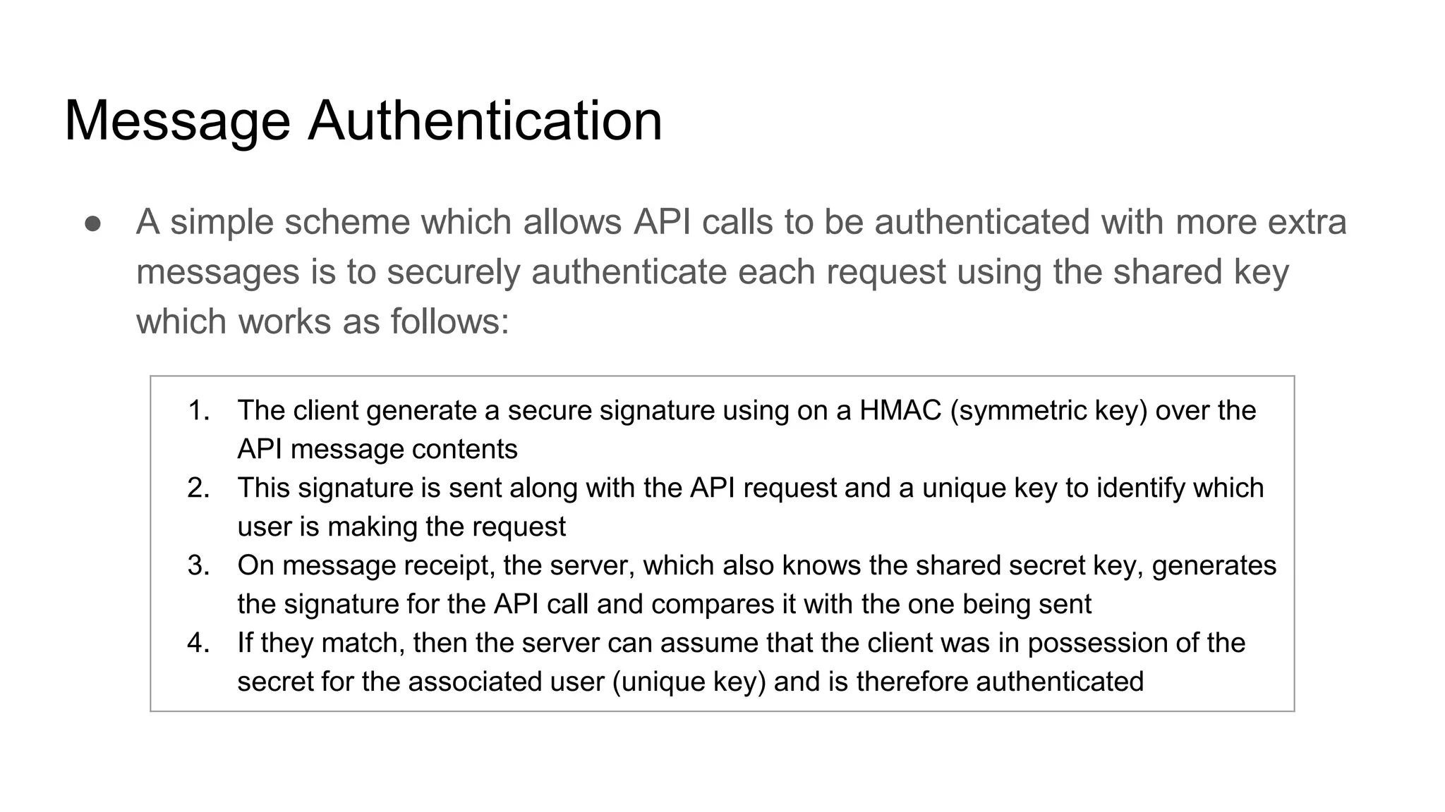 Message Authentication
● A simple scheme which allows API calls to be authenticated with more extra
messages is to securely authenticate each request using the shared key
which works as follows:
1. The client generate a secure signature using on a HMAC (symmetric key) over the
API message contents
2. This signature is sent along with the API request and a unique key to identify which
user is making the request
3. On message receipt, the server, which also knows the shared secret key, generates
the signature for the API call and compares it with the one being sent
4. If they match, then the server can assume that the client was in possession of the
secret for the associated user (unique key) and is therefore authenticated
 