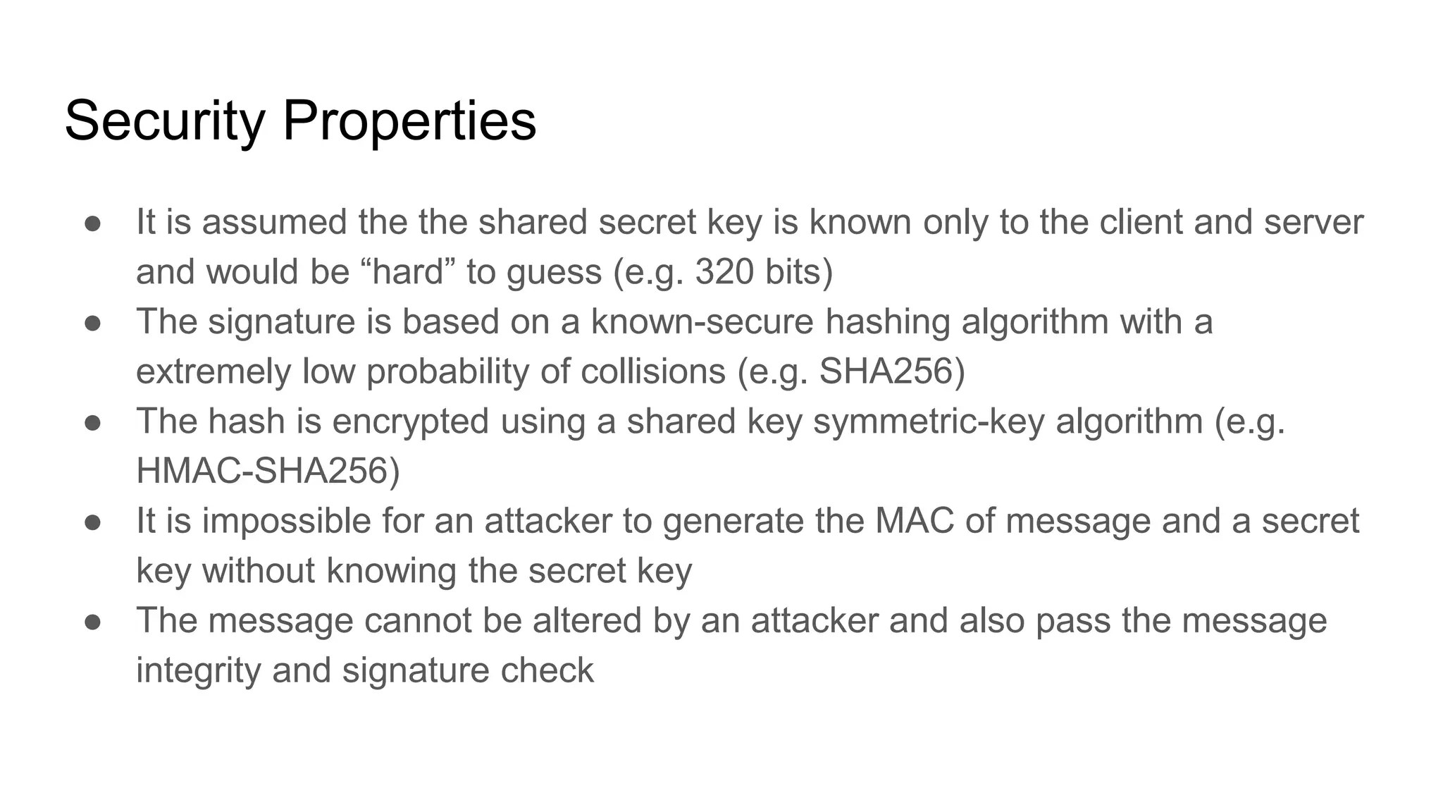Security Properties
● It is assumed the the shared secret key is known only to the client and server
and would be “hard” to guess (e.g. 320 bits)
● The signature is based on a known-secure hashing algorithm with a
extremely low probability of collisions (e.g. SHA256)
● The hash is encrypted using a shared key symmetric-key algorithm (e.g.
HMAC-SHA256)
● It is impossible for an attacker to generate the MAC of message and a secret
key without knowing the secret key
● The message cannot be altered by an attacker and also pass the message
integrity and signature check
 