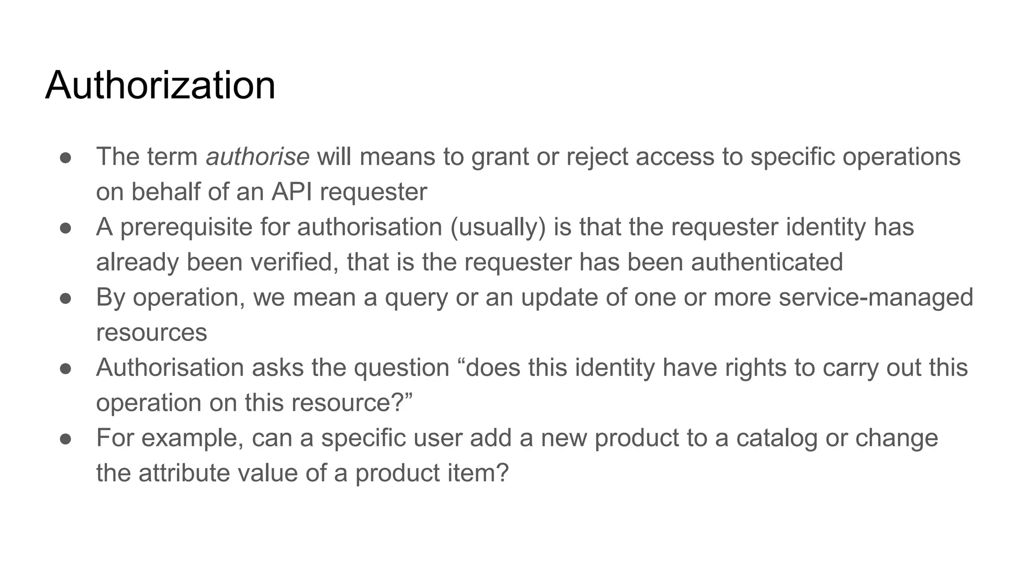Authorization
● The term authorise will means to grant or reject access to specific operations
on behalf of an API requester
● A prerequisite for authorisation (usually) is that the requester identity has
already been verified, that is the requester has been authenticated
● By operation, we mean a query or an update of one or more service-managed
resources
● Authorisation asks the question “does this identity have rights to carry out this
operation on this resource?”
● For example, can a specific user add a new product to a catalog or change
the attribute value of a product item?
 