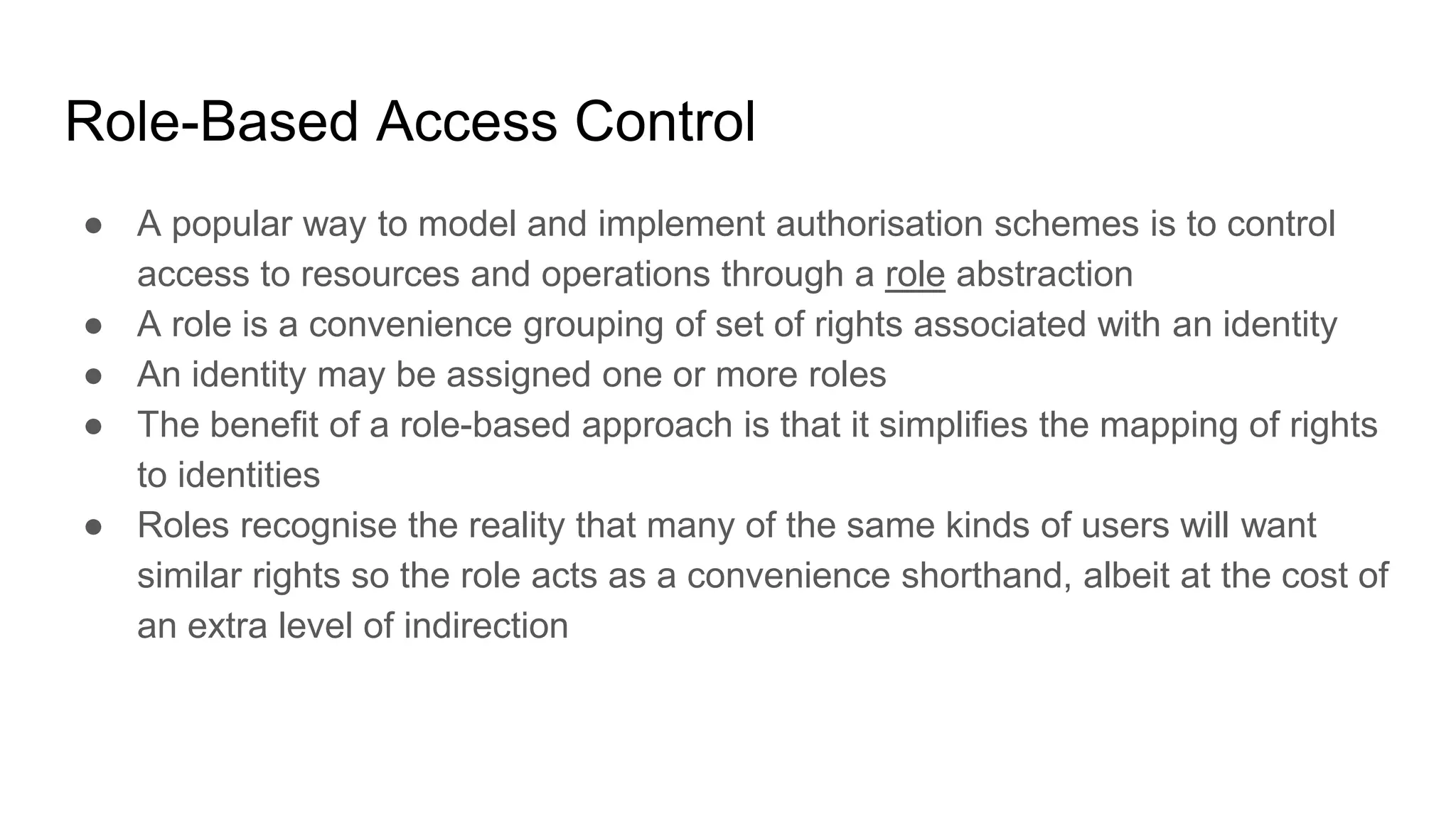 Role-Based Access Control
● A popular way to model and implement authorisation schemes is to control
access to resources and operations through a role abstraction
● A role is a convenience grouping of set of rights associated with an identity
● An identity may be assigned one or more roles
● The benefit of a role-based approach is that it simplifies the mapping of rights
to identities
● Roles recognise the reality that many of the same kinds of users will want
similar rights so the role acts as a convenience shorthand, albeit at the cost of
an extra level of indirection
 