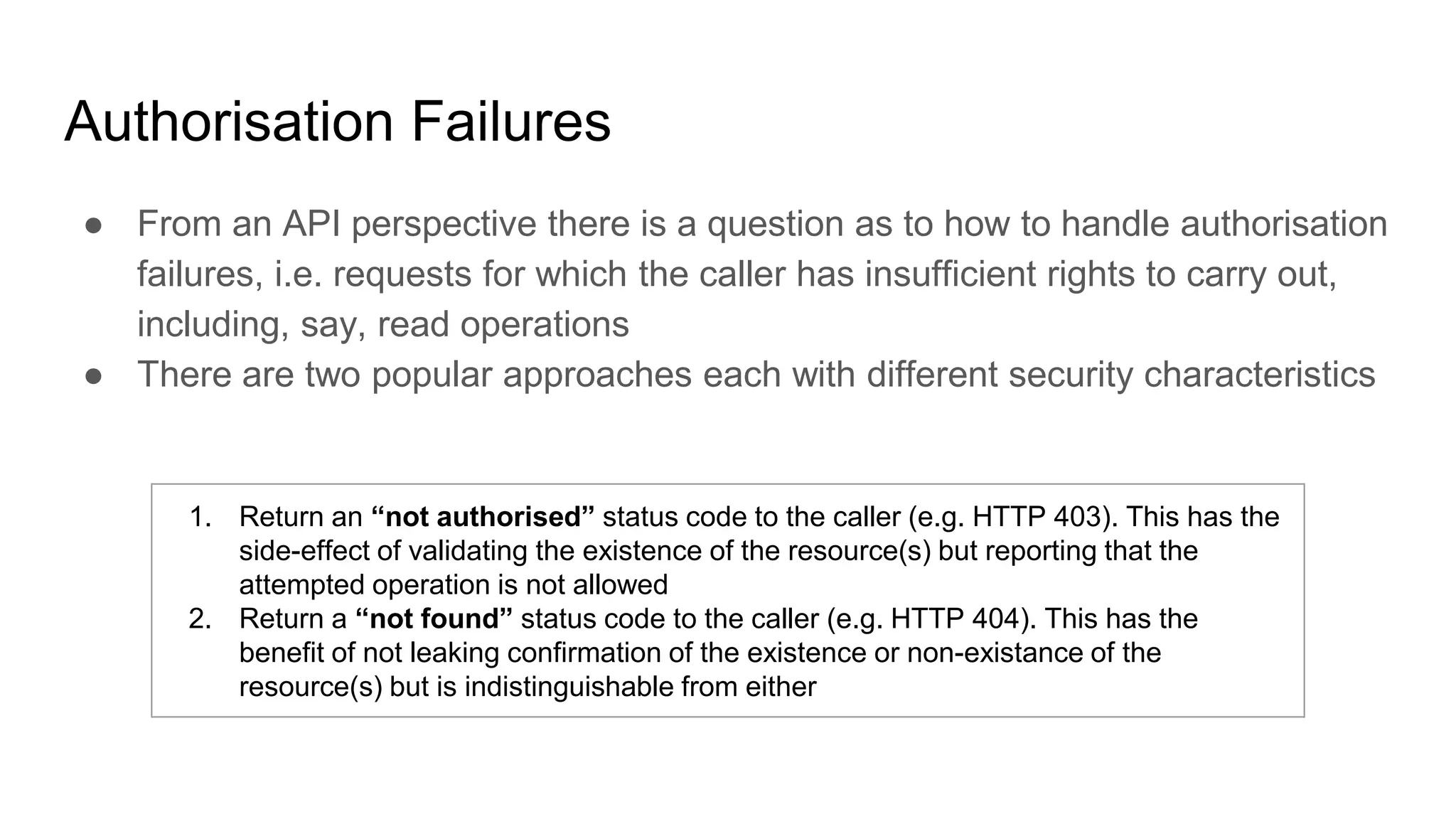 Authorisation Failures
● From an API perspective there is a question as to how to handle authorisation
failures, i.e. requests for which the caller has insufficient rights to carry out,
including, say, read operations
● There are two popular approaches each with different security characteristics
1. Return an “not authorised” status code to the caller (e.g. HTTP 403). This has the
side-effect of validating the existence of the resource(s) but reporting that the
attempted operation is not allowed
2. Return a “not found” status code to the caller (e.g. HTTP 404). This has the
benefit of not leaking confirmation of the existence or non-existance of the
resource(s) but is indistinguishable from either
 