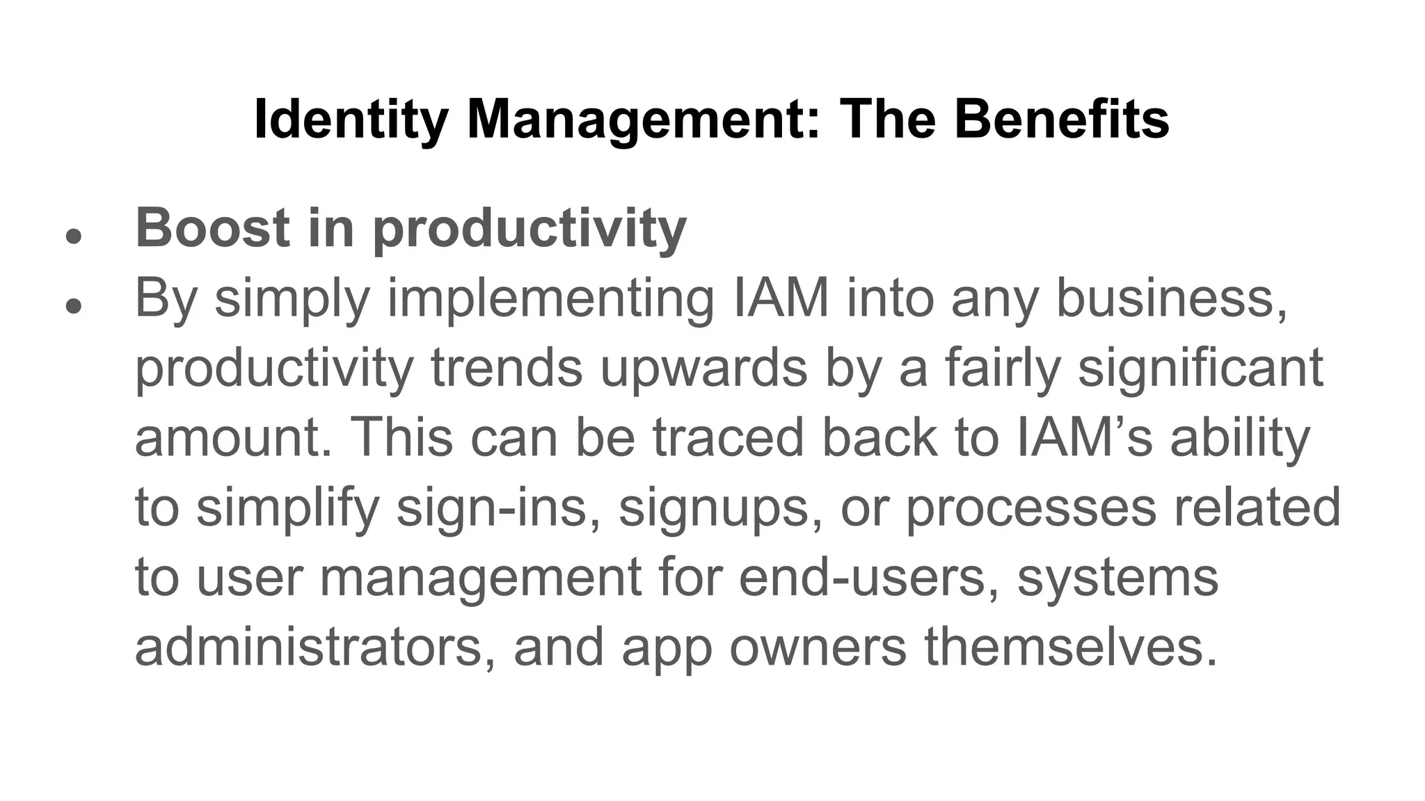 Identity Management: The Benefits
● Boost in productivity
● By simply implementing IAM into any business,
productivity trends upwards by a fairly significant
amount. This can be traced back to IAM’s ability
to simplify sign-ins, signups, or processes related
to user management for end-users, systems
administrators, and app owners themselves.
 