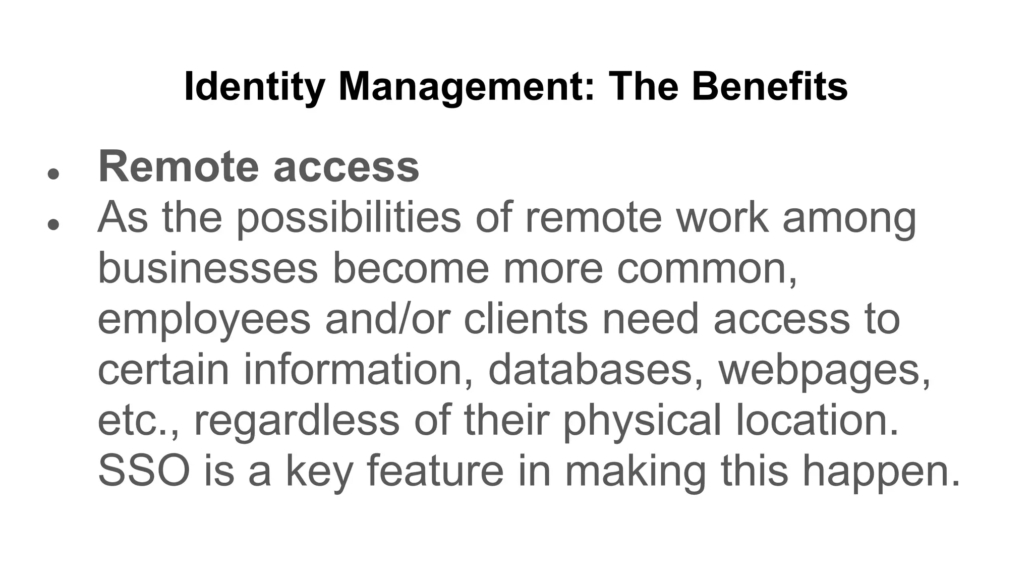 Identity Management: The Benefits
● Remote access
● As the possibilities of remote work among
businesses become more common,
employees and/or clients need access to
certain information, databases, webpages,
etc., regardless of their physical location.
SSO is a key feature in making this happen.
 