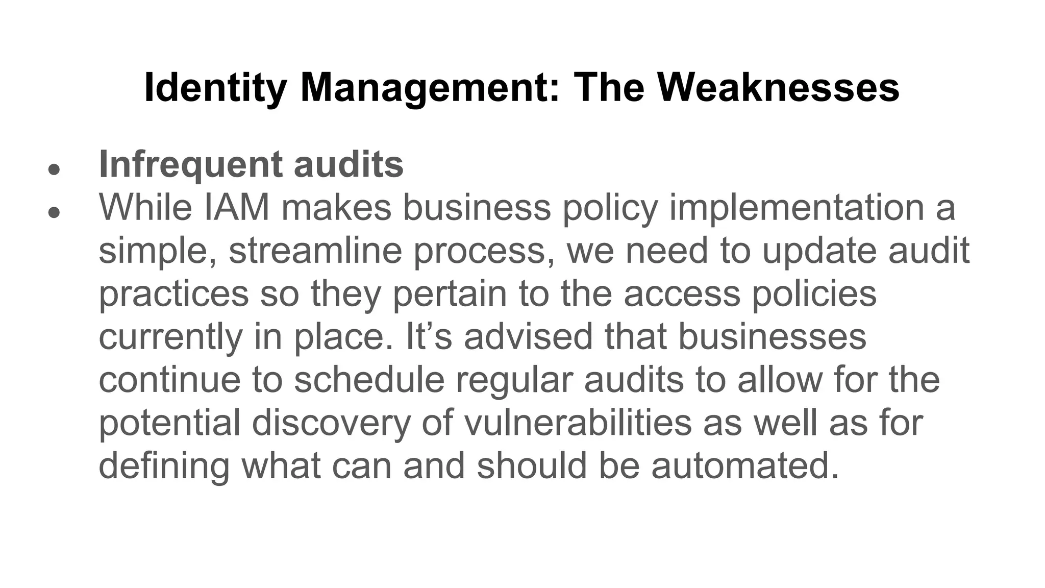 Identity Management: The Weaknesses
● Infrequent audits
● While IAM makes business policy implementation a
simple, streamline process, we need to update audit
practices so they pertain to the access policies
currently in place. It’s advised that businesses
continue to schedule regular audits to allow for the
potential discovery of vulnerabilities as well as for
defining what can and should be automated.
 