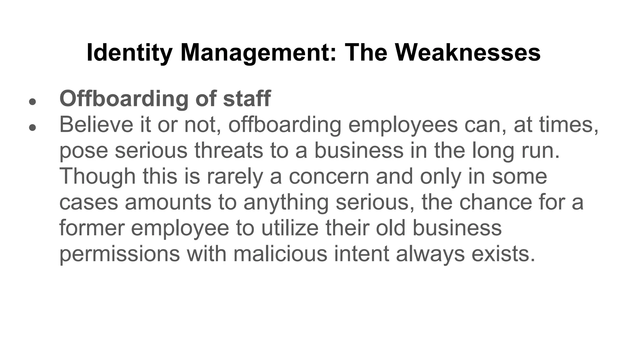 Identity Management: The Weaknesses
● Offboarding of staff
● Believe it or not, offboarding employees can, at times,
pose serious threats to a business in the long run.
Though this is rarely a concern and only in some
cases amounts to anything serious, the chance for a
former employee to utilize their old business
permissions with malicious intent always exists.
 