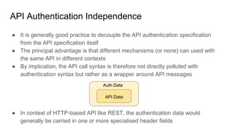 API Authentication Independence
● It is generally good practice to decouple the API authentication specification
from the API specification itself
● The principal advantage is that different mechanisms (or none) can used with
the same API in different contexts
● By implication, the API call syntax is therefore not directly polluted with
authentication syntax but rather as a wrapper around API messages
● In context of HTTP-based API like REST, the authentication data would
generally be carried in one or more specialised header fields
Auth Data
API Data
 
