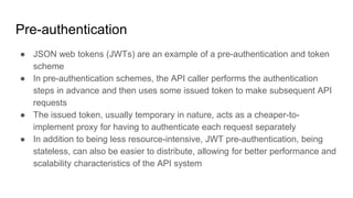 Pre-authentication
● JSON web tokens (JWTs) are an example of a pre-authentication and token
scheme
● In pre-authentication schemes, the API caller performs the authentication
steps in advance and then uses some issued token to make subsequent API
requests
● The issued token, usually temporary in nature, acts as a cheaper-to-
implement proxy for having to authenticate each request separately
● In addition to being less resource-intensive, JWT pre-authentication, being
stateless, can also be easier to distribute, allowing for better performance and
scalability characteristics of the API system
 