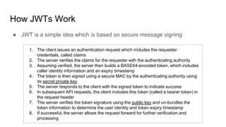 How JWTs Work
● JWT is a simple idea which is based on secure message signing
1. The client issues an authentication request which includes the requester
credentials, called claims
2. The server verifies the claims for the requester with the authenticating authority
3. Assuming verified, the server then builds a BASE64-encoded token, which includes
caller identity information and an expiry timestamp
4. The token is then signed using a secure MAC by the authenticating authority using
its secret private key
5. The server responds to the client with the signed token to indicate success
6. In subsequent API requests, the client includes this token (called a bearer token) in
the request header
7. The server verifies the token signature using the public key and un-bundles the
token information to determine the user identity and token expiry timestamp
8. If successful, the server allows the request forward for further verification and
processing
 