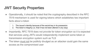 JWT Security Properties
● Operationally, it should be noted that the cryptography described in the RFC
7519 mechanism is used for signing tokens which establishes two important
facts about a token
● Importantly, RFC 7519 does not provide for token encryption so it is expected
that services using JWTs would independently implement some token or
transmission encryption system such as TLS
● The token must not be publicly divulged as an attacker could gain the same
access as the compromised user
1. The issuer’s identity because of the secret key in its possession
2. The token’s integrity (i.e. that it has not been altered in any way)
 