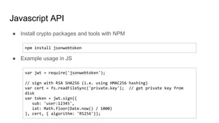 Javascript API
● Install crypto packages and tools with NPM
● Example usage in JS
npm install jsonwebtoken
var jwt = require('jsonwebtoken');
// sign with RSA SHA256 (i.e. using HMAC256 hashing)
var cert = fs.readFileSync('private.key'); // get private key from
disk
var token = jwt.sign({
sub: 'user:12345',
iat: Math.floor(Date.now() / 1000)
}, cert, { algorithm: 'RS256'});
 