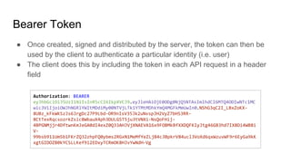 Bearer Token
● Once created, signed and distributed by the server, the token can then be
used by the client to authenticate a particular identity (i.e. user)
● The client does this by including the token in each API request in a header
field
Authorization: BEARER
eyJhbGciOiJSUzI1NiIsInR5cCI6IkpXVCJ9.eyJleHAiOjE0ODg0NjQ5NTAsImlhdCI6MTQ4ODIwNTc1MC
wic3ViIjoiOWJhNGRlYWItMDdiMy00NTVjLTk1YTMtMDhkYmQ4MGFkMmUwIn0.NShG3qC2I_LBxZoKX-
8UBz_kFkWKSzJs6JrgDc27P9Lbd-OR9nIsV35Jk2uNvspJH2VyZ7bHS3RR-
8CtTexRqcsozrkZsicBWbauX4ph3DULGST5ju3tVNXi-NsQoFHij-
4BPGNMjjr4DftwnKmJeGA0dI4exZ0Q33AHJVjXNAEVA16x9FOBMkBfXXDQFKIyJtg46GB3hd7IX8Di4WB8i
V-
99bsb911UmSb1FKrZQ32zhpFQ0ybms2RGxN1MeMfYeZLjB4c3BpkrV84ucl3VoXd6qxWzuvWF9r6EyGa9kK
xgtGIDOZB0kYCSLLKef9i2EDxyTCRmOK8HJvYwNdH-Vg
 