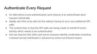 Authenticate Every Request
● An alternative to pre-authentication (and tokens) is to authenticate each
request individually
● Ideally we’d like to be able do this without having to incur any additional API
calls
● The context here is that the API calls are being made on behalf of some
identity which needs to be authenticated
● And we assume that client and server possess identity credentials (including
a shared secret) distributed in advance by some out-of-band means
 