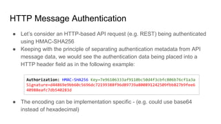 HTTP Message Authentication
● Let’s consider an HTTP-based API request (e.g. REST) being authenticated
using HMAC-SHA256
● Keeping with the principle of separating authentication metadata from API
message data, we would see the authentication data being placed into a
HTTP header field as in the following example:
● The encoding can be implementation specific - (e.g. could use base64
instead of hexadecimal)
Authorization: HMAC-SHA256 Key=7e96106333af9110bc50d4f3cbfc806b76cf1a3a
Signature=d44869e9bb60c5696dc72199388f96d89739a800891242509fbb827b9fee6
40988eafc7db540283d
 