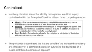 Centralised
● Intuitively, it makes sense that identity management would be largely
centralised within the Enterprise/Cloud for at least three compelling reasons
● The presumed tradeoff here the that the benefit of the increased complexity
and inflexibility of a centralised approach outweighs the downsides of a
looser, distributed autonomous approach
● Identity - The same user or entity (having a single identity everywhere) can be
managed and tracked across all of their application accesses and
● Security - Centralisation enforces consistency as to how privileges are applied and
standards are maintained across the enterprise IS suite; In addition, it is easier to
take remedial action in the event of a security breach
● Cost Control - Centralisation allows for the reduction or elimination of duplication
which should be more cost effective
 
