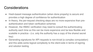 Considerations
● Hash-based message authentication (when done properly) is secure and
provides a high degree of confidence for authentication
● In theory, the per-request checking steps are no more expensive than pre-
authentication and token verification schemes
● However, the HMAC verification may need to consult the authenticating
authority each time so this can be more expensive and be less flexible and
scalable in practice - (i.e. only the authority has a copy of the shared secret
key)
● Generating signatures for API requests is non-trivial (a complex computation)
and this adds some logical complexity to the client-side in terms of signing
and solution testing
 
