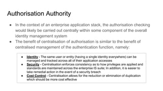 Authorisation Authority
● In the context of an enterprise application stack, the authorisation checking
would likely be carried out centrally within some component of the overall
identity management system
● The benefit of centralisation of authorisation is similar to the benefit of
centralised management of the authentication function, namely:
● Identity - The same user or entity (having a single identity everywhere) can be
managed and tracked across all of their application accesses
● Security - Centralisation enforces consistency as to how privileges are applied and
standards are maintained across the enterprise IS suite; In addition, it is easier to
take remedial action in the event of a security breach
● Cost Control - Centralisation allows for the reduction or elimination of duplication
which should be more cost effective
 