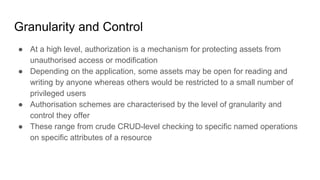 Granularity and Control
● At a high level, authorization is a mechanism for protecting assets from
unauthorised access or modification
● Depending on the application, some assets may be open for reading and
writing by anyone whereas others would be restricted to a small number of
privileged users
● Authorisation schemes are characterised by the level of granularity and
control they offer
● These range from crude CRUD-level checking to specific named operations
on specific attributes of a resource
 