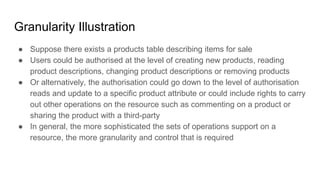 Granularity Illustration
● Suppose there exists a products table describing items for sale
● Users could be authorised at the level of creating new products, reading
product descriptions, changing product descriptions or removing products
● Or alternatively, the authorisation could go down to the level of authorisation
reads and update to a specific product attribute or could include rights to carry
out other operations on the resource such as commenting on a product or
sharing the product with a third-party
● In general, the more sophisticated the sets of operations support on a
resource, the more granularity and control that is required
 