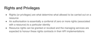 Rights and Privileges
● Rights (or privileges) are what determine what allowed to be carried out on a
resource
● An authorisation is essentially a conferral of zero or more rights (associated
with a resource) to a particular identity
● Resource rights can be granted or revoked and the managing services are
expected to honour these rights contracts in their API implementations
 
