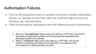 Authorisation Failures
● From an API perspective there is a question as to how to handle authorisation
failures, i.e. requests for which the caller has insufficient rights to carry out,
including, say, read operations
● There are two popular approaches each with different security characteristics
1. Return an “not authorised” status code to the caller (e.g. HTTP 403). This has the
side-effect of validating the existence of the resource(s) but reporting that the
attempted operation is not allowed
2. Return a “not found” status code to the caller (e.g. HTTP 404). This has the
benefit of not leaking confirmation of the existence or non-existance of the
resource(s) but is indistinguishable from either
 