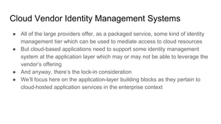Cloud Vendor Identity Management Systems
● All of the large providers offer, as a packaged service, some kind of identity
management tier which can be used to mediate access to cloud resources
● But cloud-based applications need to support some identity management
system at the application layer which may or may not be able to leverage the
vendor’s offering
● And anyway, there’s the lock-in consideration
● We’ll focus here on the application-layer building blocks as they pertain to
cloud-hosted application services in the enterprise context
 