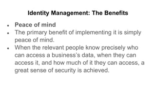 Identity Management: The Benefits
● Peace of mind
● The primary benefit of implementing it is simply
peace of mind.
● When the relevant people know precisely who
can access a business’s data, when they can
access it, and how much of it they can access, a
great sense of security is achieved.
 