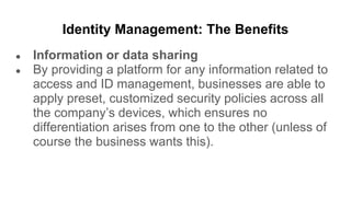 Identity Management: The Benefits
● Information or data sharing
● By providing a platform for any information related to
access and ID management, businesses are able to
apply preset, customized security policies across all
the company’s devices, which ensures no
differentiation arises from one to the other (unless of
course the business wants this).
 