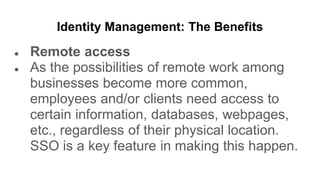 Identity Management: The Benefits
● Remote access
● As the possibilities of remote work among
businesses become more common,
employees and/or clients need access to
certain information, databases, webpages,
etc., regardless of their physical location.
SSO is a key feature in making this happen.
 