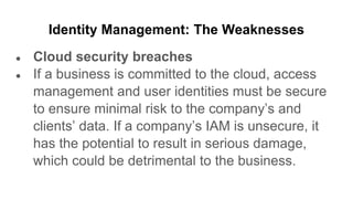 Identity Management: The Weaknesses
● Cloud security breaches
● If a business is committed to the cloud, access
management and user identities must be secure
to ensure minimal risk to the company’s and
clients’ data. If a company’s IAM is unsecure, it
has the potential to result in serious damage,
which could be detrimental to the business.
 