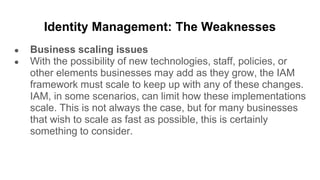 Identity Management: The Weaknesses
● Business scaling issues
● With the possibility of new technologies, staff, policies, or
other elements businesses may add as they grow, the IAM
framework must scale to keep up with any of these changes.
IAM, in some scenarios, can limit how these implementations
scale. This is not always the case, but for many businesses
that wish to scale as fast as possible, this is certainly
something to consider.
 