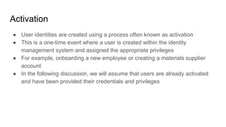 Activation
● User identities are created using a process often known as activation
● This is a one-time event where a user is created within the identity
management system and assigned the appropriate privileges
● For example, onboarding a new employee or creating a materials supplier
account
● In the following discussion, we will assume that users are already activated
and have been provided their credentials and privileges
 