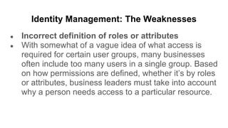 Identity Management: The Weaknesses
● Incorrect definition of roles or attributes
● With somewhat of a vague idea of what access is
required for certain user groups, many businesses
often include too many users in a single group. Based
on how permissions are defined, whether it’s by roles
or attributes, business leaders must take into account
why a person needs access to a particular resource.
 