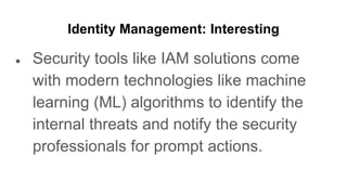 Identity Management: Interesting
● Security tools like IAM solutions come
with modern technologies like machine
learning (ML) algorithms to identify the
internal threats and notify the security
professionals for prompt actions.
 