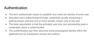 Authentication
● The term authenticate means to establish and verify the identity of some user
● Activated users authenticated through credentials usually comprising a
publicly-known part and one or more secrets, known only to the user
● The base assumption is that the activated user who can successfully pass a
credentials check is authenticated
● The authenticated user then assumes some preassigned identity within the
application(s) for subsequent access and actions
 