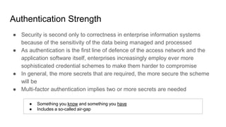 Authentication Strength
● Security is second only to correctness in enterprise information systems
because of the sensitivity of the data being managed and processed
● As authentication is the first line of defence of the access network and the
application software itself, enterprises increasingly employ ever more
sophisticated credential schemes to make them harder to compromise
● In general, the more secrets that are required, the more secure the scheme
will be
● Multi-factor authentication implies two or more secrets are needed
● Something you know and something you have
● Includes a so-called air-gap
 