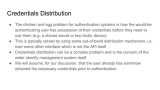 Credentials Distribution
● The chicken and egg problem for authentication systems is how the would-be
authenticating user has possession of their credentials before they need to
use them (e.g. a shared secret or two-factor device)
● This is typically solved by using some out-of-band distribution mechanism, i.e.
over some other interface which is not the API itself
● Credentials distribution can be a complex problem and is the concern of the
wider identify management system itself
● We will assume, for our discussion, that the user already has somehow
obtained the necessary credentials prior to authentication
 