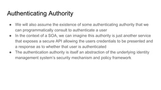 Authenticating Authority
● We will also assume the existence of some authenticating authority that we
can programmatically consult to authenticate a user
● In the context of a SOA, we can imagine this authority is just another service
that exposes a secure API allowing the users credentials to be presented and
a response as to whether that user is authenticated
● The authentication authority is itself an abstraction of the underlying identity
management system’s security mechanism and policy framework
 