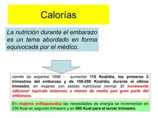 Calorías 
La nutrición durante el embarazo 
es un tema abordado en forma 
equivocada por el médico. 
comité de expertos 1996 : aumentar 110 Kcal/dia, los primeros 2 
trimestres del embarazo y de 150-200 Kcal/dia, durante el último 
trimestre, en mujeres con estado nutricional normal. El incremento 
adicional equivale entonces a menos de medio pan gran parte del 
embarazo. 
En mujeres enflaquecidas las necesidades de energía se incrementan en 
230 Kcal en segundo trimestre y en 500 Kcal para el tercer trimestre. 
 