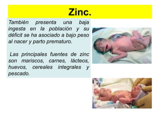 Zinc. 
También presenta una baja 
ingesta en la población y su 
déficit se ha asociado a bajo peso 
al nacer y parto prematuro. 
Las principales fuentes de zinc 
son mariscos, carnes, lácteos, 
huevos, cereales integrales y 
pescado. 
 