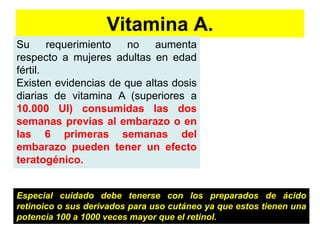 Vitamina A. 
Su requerimiento no aumenta 
respecto a mujeres adultas en edad 
fértil. 
Existen evidencias de que altas dosis 
diarias de vitamina A (superiores a 
10.000 UI) consumidas las dos 
semanas previas al embarazo o en 
las 6 primeras semanas del 
embarazo pueden tener un efecto 
teratogénico. 
Especial cuidado debe tenerse con los preparados de ácido 
retinoico o sus derivados para uso cutáneo ya que estos tienen una 
potencia 100 a 1000 veces mayor que el retinol. 
 