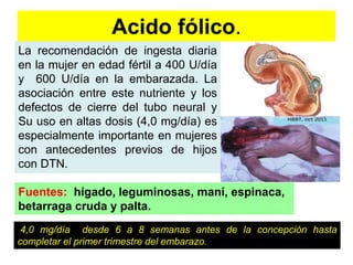 Acido fólico. 
La recomendación de ingesta diaria 
en la mujer en edad fértil a 400 U/día 
y 600 U/día en la embarazada. La 
asociación entre este nutriente y los 
defectos de cierre del tubo neural y 
Su uso en altas dosis (4,0 mg/día) es 
especialmente importante en mujeres 
con antecedentes previos de hijos 
con DTN. 
Fuentes: hígado, leguminosas, maní, espinaca, 
betarraga cruda y palta. 
4,0 mg/día desde 6 a 8 semanas antes de la concepción hasta 
completar el primer trimestre del embarazo. 
 