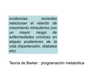 evidencias recientes 
relacionan el retardo de 
crecimiento intrauterino con 
un mayor riesgo de 
enfermedades crónicas en 
etapas posteriores de la 
vida (hipertensión, diabetes 
etc). 
Teoría de Barker : programación metabólica 
 