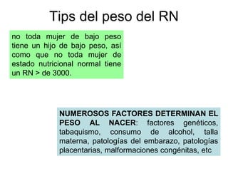Tips del peso del RN 
no toda mujer de bajo peso 
tiene un hijo de bajo peso, así 
como que no toda mujer de 
estado nutricional normal tiene 
un RN > de 3000. 
NUMEROSOS FACTORES DETERMINAN EL 
PESO AL NACER: factores genéticos, 
tabaquismo, consumo de alcohol, talla 
materna, patologías del embarazo, patologías 
placentarias, malformaciones congénitas, etc 
 
