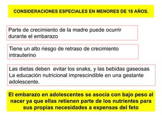 CONSIDERACIONES ESPECIALES EN MENORES DE 18 AÑOS. 
Parte de crecimiento de la madre puede ocurrir 
durante el embarazo 
Tiene un alto riesgo de retraso de crecimiento 
intrauterino 
Las dietas deben evitar los snaks, y las bebidas gaseosas 
La educación nutricional imprescindible en una gestante 
adolescente. 
El embarazo en adolescentes se asocia con bajo peso al 
nacer ya que ellas retienen parte de los nutrientes para 
sus propias necesidades a expensas del feto 
 