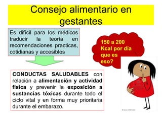 Consejo alimentario en 
gestantes 
Es difícil para los médicos 
traducir la teoría en 
recomendaciones practicas, 
cotidianas y accesibles 
150 a 200 
Kcal por día 
que es 
eso? 
CONDUCTAS SALUDABLES con 
relación a alimentación y actividad 
física y prevenir la exposición a 
sustancias tóxicas durante todo el 
ciclo vital y en forma muy prioritaria 
durante el embarazo. 
 