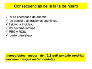 Consecuencias de la falta de hierro 
 si se acompaña de anemia: 
 se asocia a alteraciones cognitivas, 
 fisiología tiroidea, 
 del sistema inmune 
 PEG y RCIU 
 parto prematuro 
hemoglobina mayor de 13,2 g/dl también tendrían 
elevados riesgos materno-fetales. 
 