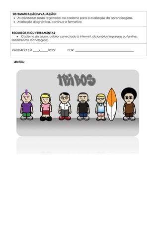SISTEMATIZAÇÃO/AVALIAÇÃO:
 As atividades serão registradas no caderno para a avaliação da aprendizagem.
 Avaliação diagnóstica, contínua e formativa
RECURSOS E/OU FERRAMENTAS:
 Caderno do aluno, celular conectado à internet, dicionários impressos ou/online,
ferramentas tecnológicas.
VALIDADO EM ____/_____/2022 POR: ________________________________________
ANEXO
 