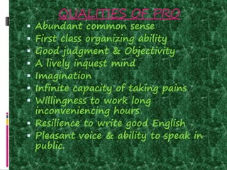 QUALITIES OF PRO
 Abundant common sense
 First class organizing ability
 Good judgment & Objectivity
 A lively inquest mind
 Imagination
 Infinite capacity of taking pains
 Willingness to work long
inconveniencing hours
 Resilience to write good English
 Pleasant voice & ability to speak in
public.
 